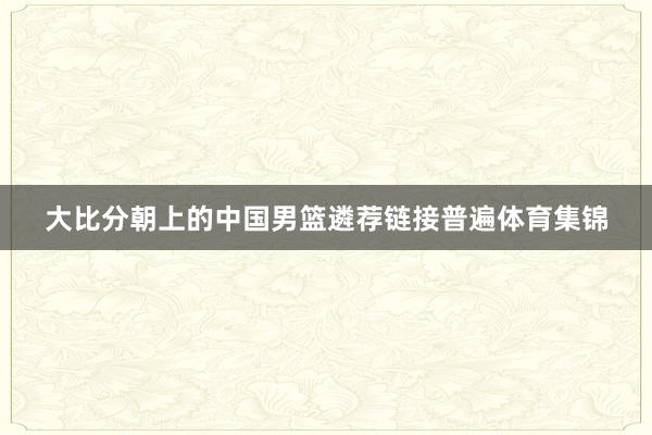 大比分朝上的中国男篮遴荐链接普遍体育集锦