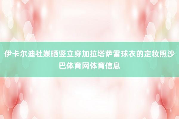 伊卡尔迪社媒晒竖立穿加拉塔萨雷球衣的定妆照沙巴体育网体育信息
