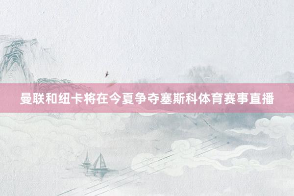 曼联和纽卡将在今夏争夺塞斯科体育赛事直播