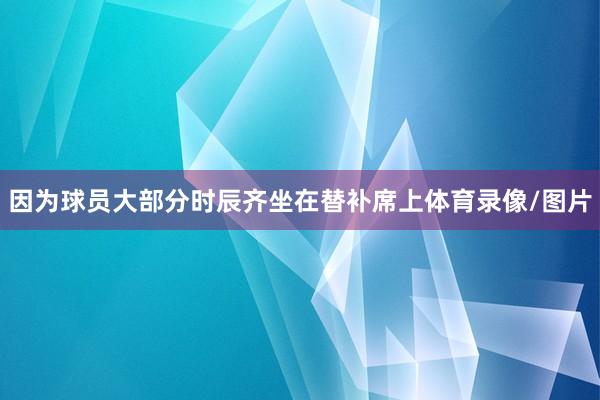 因为球员大部分时辰齐坐在替补席上体育录像/图片