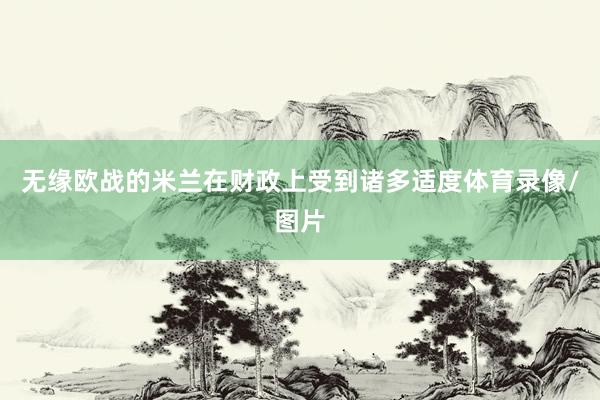 无缘欧战的米兰在财政上受到诸多适度体育录像/图片