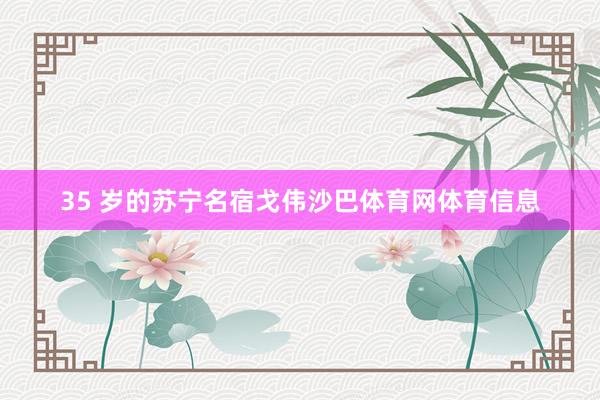 35 岁的苏宁名宿戈伟沙巴体育网体育信息