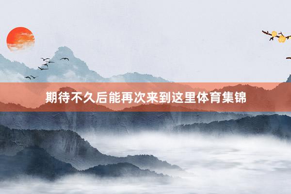 期待不久后能再次来到这里体育集锦