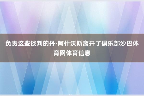 负责这些谈判的丹·阿什沃斯离开了俱乐部沙巴体育网体育信息