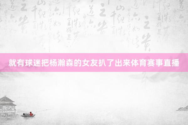 就有球迷把杨瀚森的女友扒了出来体育赛事直播