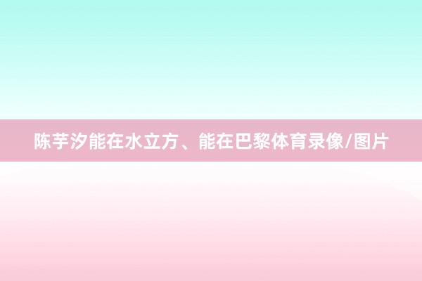 陈芋汐能在水立方、能在巴黎体育录像/图片