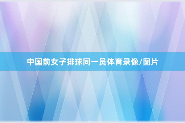 中国前女子排球同一员体育录像/图片