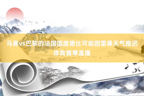 马赛vs巴黎的法国国度德比可能因雷暴天气推迟体育赛事直播