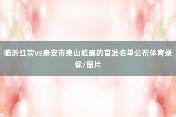 临沂红箭vs泰安市泰山城建的首发名单公布体育录像/图片