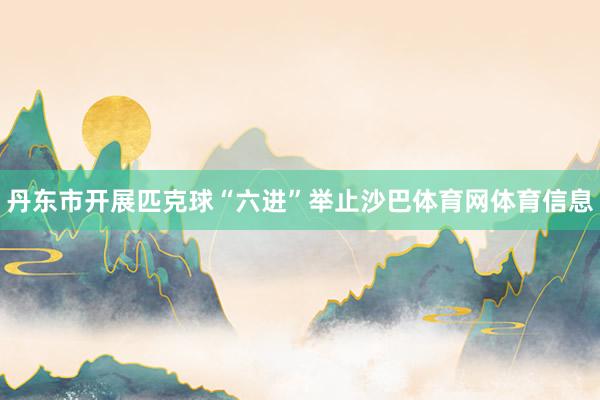 丹东市开展匹克球“六进”举止沙巴体育网体育信息