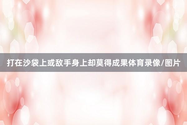 打在沙袋上或敌手身上却莫得成果体育录像/图片