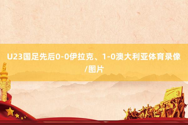 U23国足先后0-0伊拉克、1-0澳大利亚体育录像/图片