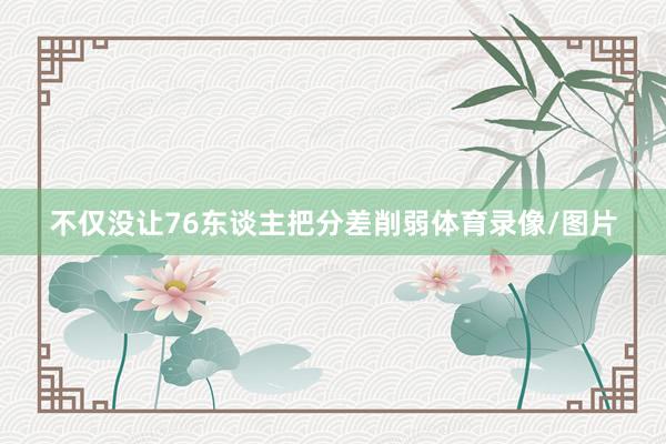 不仅没让76东谈主把分差削弱体育录像/图片