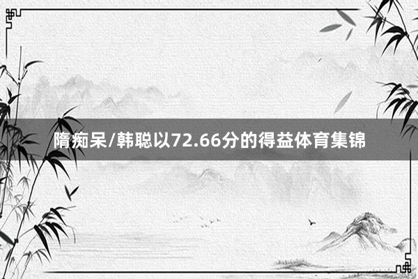 隋痴呆/韩聪以72.66分的得益体育集锦