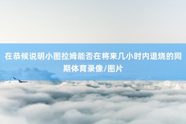 在恭候说明小图拉姆能否在将来几小时内退烧的同期体育录像/图片