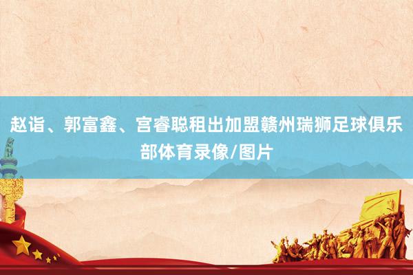 赵诣、郭富鑫、宫睿聪租出加盟赣州瑞狮足球俱乐部体育录像/图片