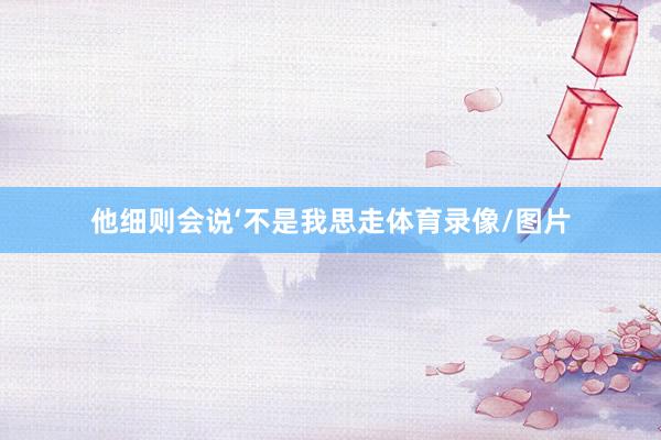 他细则会说‘不是我思走体育录像/图片