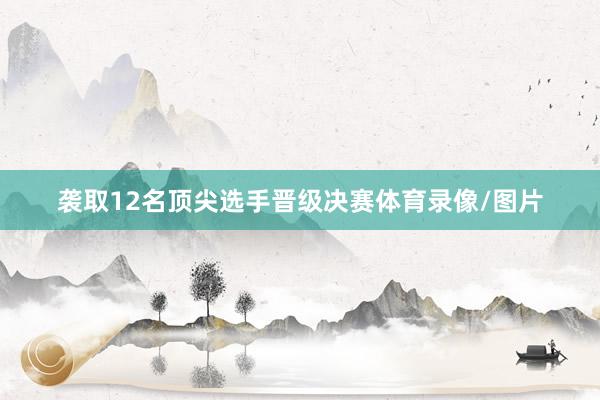 袭取12名顶尖选手晋级决赛体育录像/图片