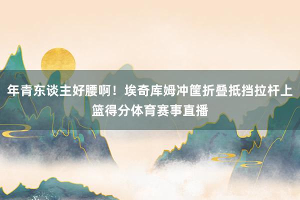 年青东谈主好腰啊！埃奇库姆冲筐折叠抵挡拉杆上篮得分体育赛事直播