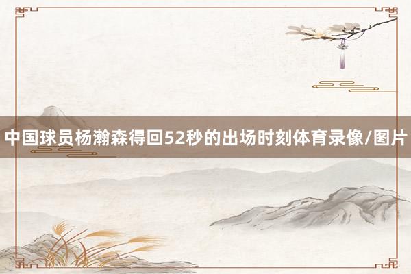 中国球员杨瀚森得回52秒的出场时刻体育录像/图片
