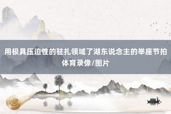 用极具压迫性的驻扎领域了湖东说念主的举座节拍体育录像/图片