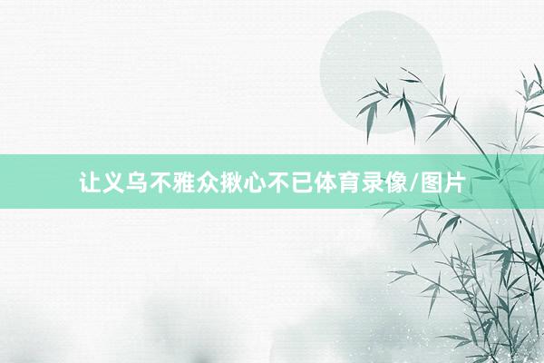 让义乌不雅众揪心不已体育录像/图片