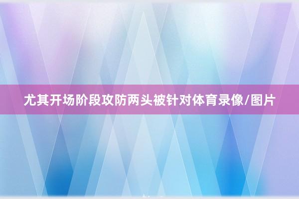 尤其开场阶段攻防两头被针对体育录像/图片