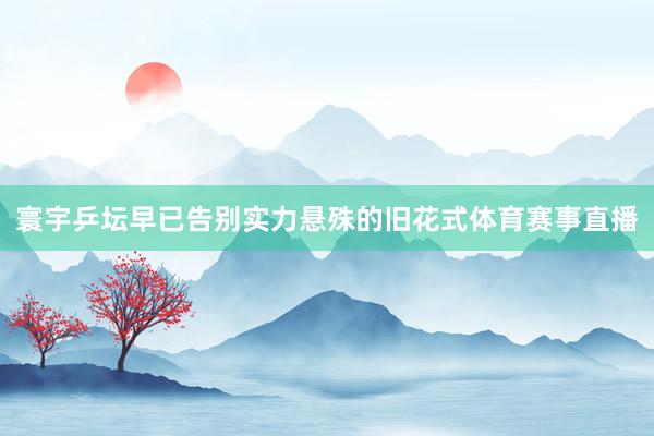 寰宇乒坛早已告别实力悬殊的旧花式体育赛事直播
