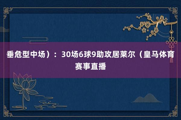 垂危型中场）：30场6球9助攻居莱尔（皇马体育赛事直播