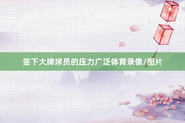 签下大牌球员的压力广泛体育录像/图片