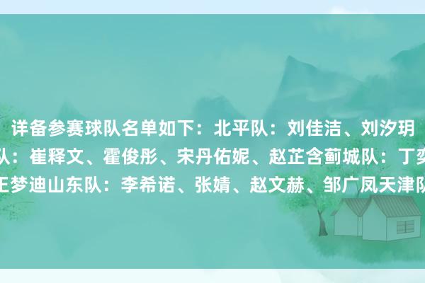 详备参赛球队名单如下：北平队：刘佳洁、刘汐玥、王嘉欣、赵可欣无数队：崔释文、霍俊彤、宋丹佑妮、赵芷含蓟城队：丁奕可、万颖颖、王虹、王梦迪山东队：李希诺、张婧、赵文赫、邹广凤天津队：鲍晴、崔雨萱、刘婉、杨雨欣燕京队：刘柯彤、王俊雅、王悦、王欣洋    体育赛事直播