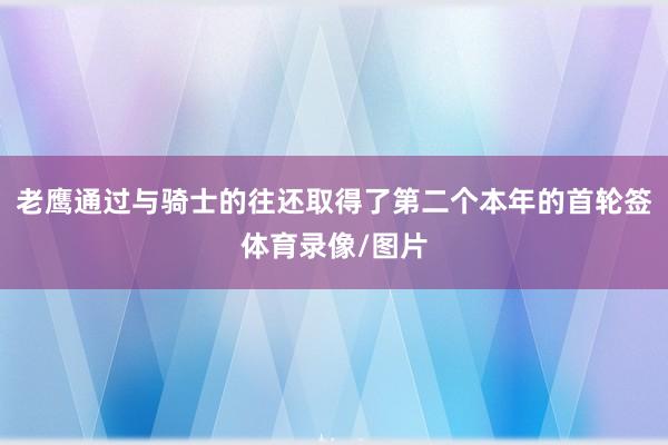 老鹰通过与骑士的往还取得了第二个本年的首轮签体育录像/图片