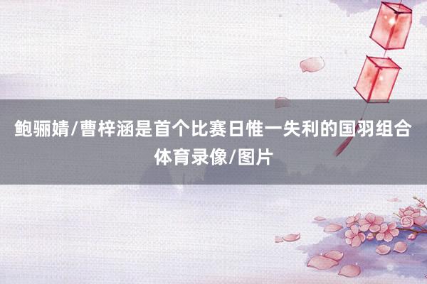 鲍骊婧/曹梓涵是首个比赛日惟一失利的国羽组合体育录像/图片