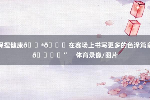 保捏健康💪🎈在赛场上书写更多的色泽篇章🏆✨” 体育录像/图片