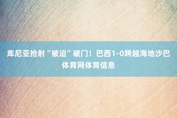 库尼亚抢射“被迫”破门！巴西1-0跨越海地沙巴体育网体育信息