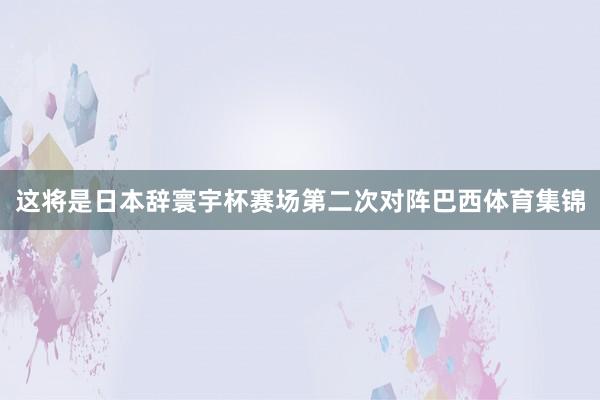 这将是日本辞寰宇杯赛场第二次对阵巴西体育集锦